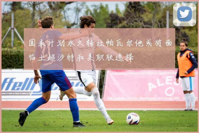 国米计划永久转让帕瓦尔他或将面临土超沙特和美职联选择