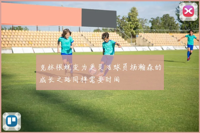 克林根蜕变为更灵活球员杨瀚森的成长之路同样需要时间
