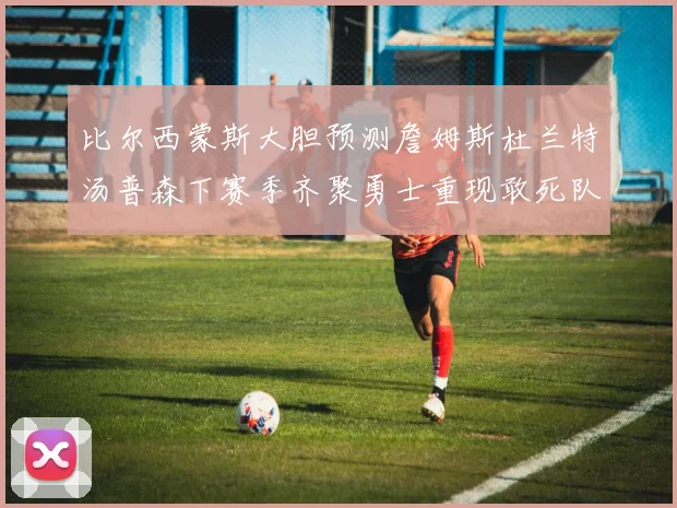 比尔西蒙斯大胆预测詹姆斯杜兰特汤普森下赛季齐聚勇士重现敢死队辉煌