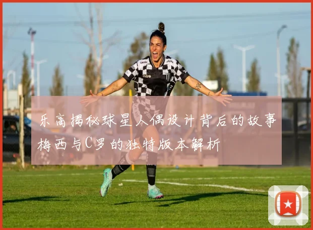 乐高揭秘球星人偶设计背后的故事梅西与C罗的独特版本解析
