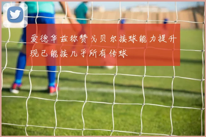 爱德华兹称赞戈贝尔接球能力提升现已能接几乎所有传球