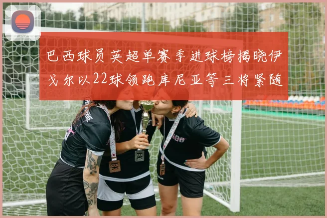 巴西球员英超单赛季进球榜揭晓伊戈尔以22球领跑库尼亚等三将紧随其后