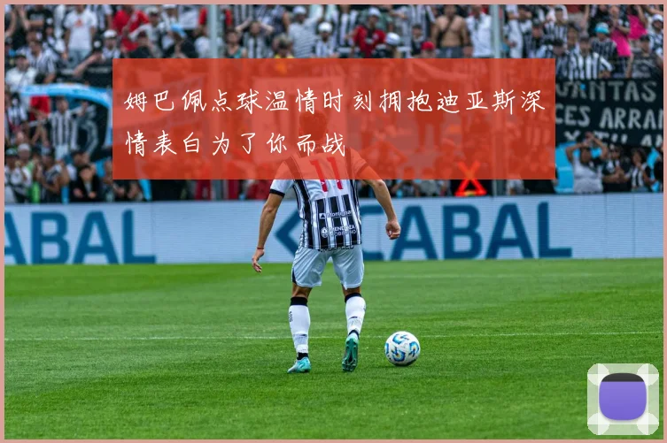 姆巴佩点球温情时刻拥抱迪亚斯深情表白为了你而战