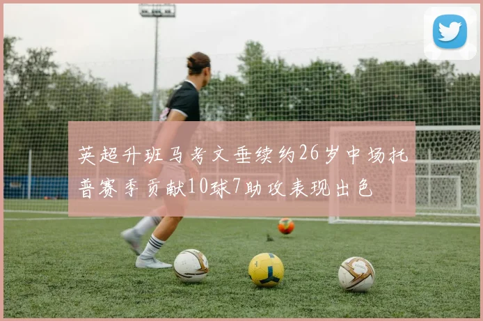 英超升班马考文垂续约26岁中场托普赛季贡献10球7助攻表现出色