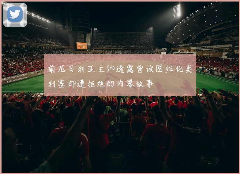 前尼日利亚主帅透露曾试图归化奥利塞却遭拒绝的内幕故事