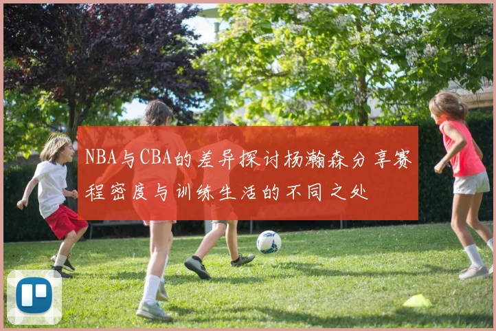 NBA与CBA的差异探讨杨瀚森分享赛程密度与训练生活的不同之处