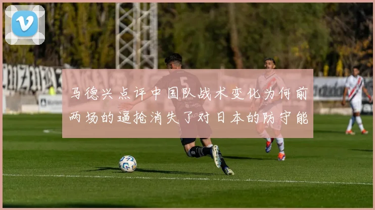 马德兴点评中国队战术变化为何前两场的逼抢消失了对日本的防守能否奏效