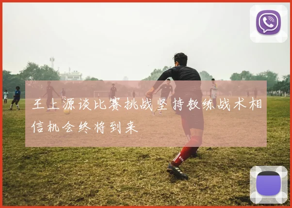 王上源谈比赛挑战坚持教练战术相信机会终将到来