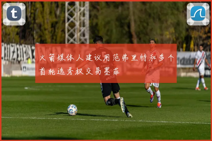 火箭媒体人建议用范弗里特和多个首轮选秀权交易墨菲